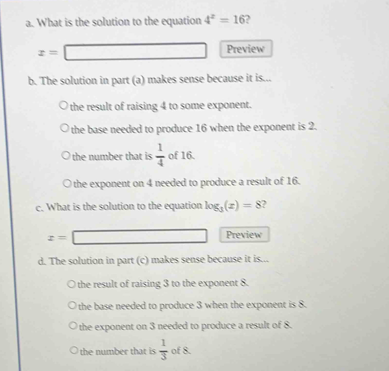 What is the solution to the equation 4^z=16 2
x=□ Preview
b. The solution in part (a) makes sense because it is...
the result of raising 4 to some exponent.
the base needed to produce 16 when the exponent is 2.
the number that is  1/4  of 16.
Othe exponent on 4 needed to produce a result of 16.
c. What is the solution to the equation log _3(x)=8 2
x=□ Preview
d. The solution in part (c) makes sense because it is...
the result of raising 3 to the exponent 8.
the base needed to produce 3 when the exponent is 8.
the exponent on 3 needed to produce a result of 8.
the number that is  1/3  of 8.