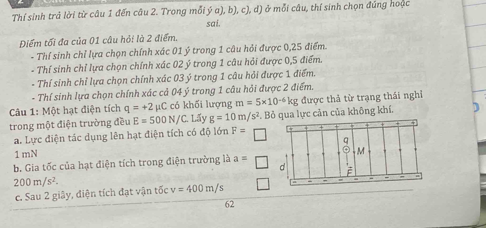 Thí sinh trả lời từ câu 1 đến câu 2. Trong mỗi ý a), b), c), d) ở mỗi câu, thí sinh chọn đúng hoặc 
sai. 
Điểm tối đa của 01 câu hỏi là 2 điểm. 
- Thí sinh chỉ lựa chọn chính xác 01 ý trong 1 câu hỏi được 0,25 điểm. 
- Thí sinh chỉ lựa chọn chính xác 02 ý trong 1 câu hỏi được 0,5 điểm. 
- Thí sinh chỉ lựa chọn chính xác 03 ý trong 1 câu hỏi được 1 điểm. 
- Thí sinh lựa chọn chính xác cả 04 ý trong 1 câu hỏi được 2 điểm. 
Câu 1: Một hạt điện tích q=+2mu C có khối lượng m=5* 10^(-6)kg được thả từ trạng thái nghỉ 
trong một điện trường đều E=500N/C. Lấy g=10m/s^2. Bỏ qua lực cản của không khí. ) 
a. Lực điện tác dụng lên hạt điện tích có độ lớn F=□
1 mN 
b. Gia tốc của hạt điện tích trong điện trường là a=□
200m/s^2. 
c. Sau 2 giây, điện tích đạt vận tốc v=400m/s
62