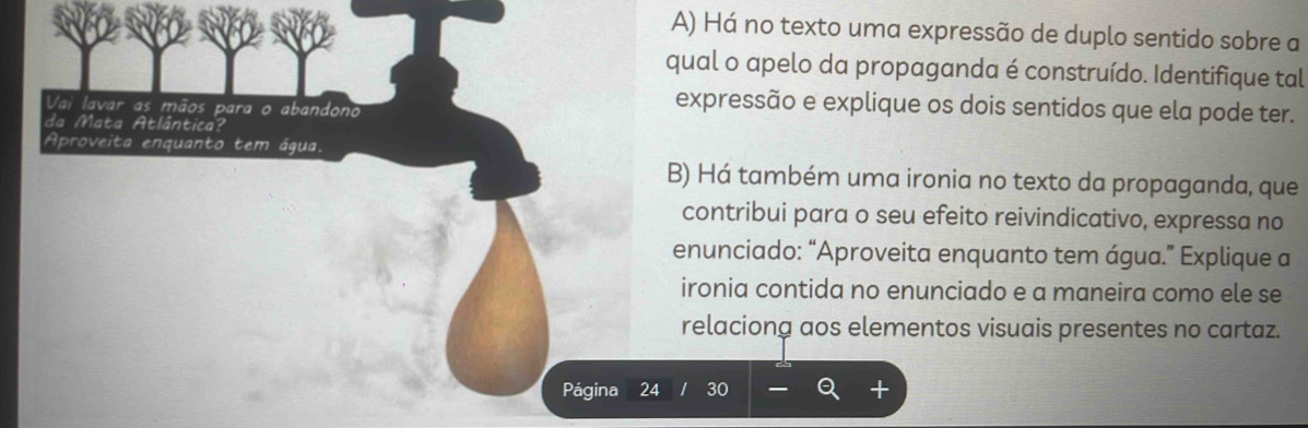 Há no texto uma expressão de duplo sentido sobre a 
qual o apelo da propaganda é construído. Identifique tal 
Vai lavar as mãos para o abandono 
expressão e explique os dois sentidos que ela pode ter. 
da Mata Atlântica? 
Aproveita enquanto tem água. 
B) Há também uma ironia no texto da propaganda, que 
contribui para o seu efeito reivindicativo, expressa no 
enunciado: “Aproveita enquanto tem água.” Explique a 
ironia contida no enunciado e a maneira como ele se 
relaciong aos elementos visuais presentes no cartaz. 
Página 24 30