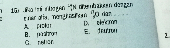 Jika inti nitrogen _7^((14)N ditembakkan dengan
e sinar alfa, menghasilkan ^17)_8Oda an . . . .
A. proton D. elektron
B. positron E. deutron
2.
C. netron