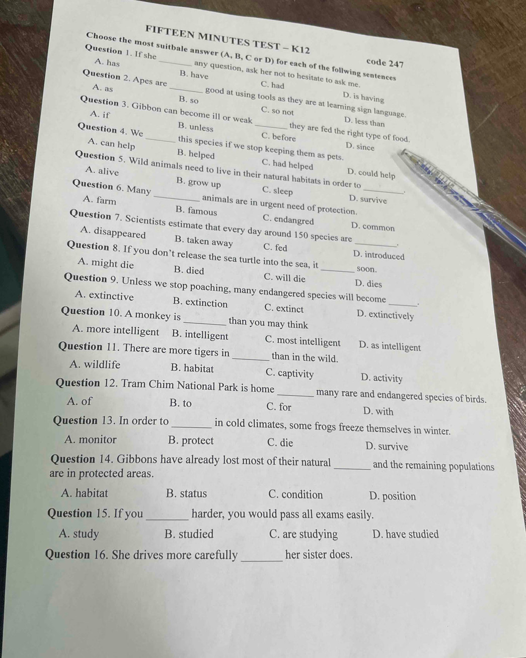 FIFTEEN MINUTES TEST - K12
Choose the most suitbale answer (A, B, C or D) for each of the follwing sentences
A. has
code 247
Question 1. If she_ any question, ask her not to hesitate to ask me.
B. have C. had D. is having
Question 2. Apes are _good at using tools as they are at learning sign language.
B. so
A. as C. so not
A. if
Question 3. Gibbon can become ill or weak they are fed the right type of food.
D. less than
B. unless C. before D. since
Question 4. We _this species if we stop keeping them as pets.
A. can help B. helped C. had helped D. could help
Question 5. Wild animals need to live in their natural habitats in order to
A. alive B. grow up C. sleep
Question 6. Many _animals are in urgent need of protection._
D. survive
A. farm B. famous C. endangred
Question 7. Scientists estimate that every day around 150 species are
D. common
A. disappeared B. taken away C. fed D. introduced
Question 8. If you don’t release the sea turtle into the sea, it __soon.
A. might die B. died C. will die D. dies
Question 9. Unless we stop poaching, many endangered species will become _.
A. extinctive B. extinction C. extinct D. extinctively
Question 10. A monkey is _than you may think
A. more intelligent B. intelligent C. most intelligent D. as intelligent
Question 11. There are more tigers in _than in the wild.
A. wildlife B. habitat C. captivity D. activity
Question 12. Tram Chim National Park is home _many rare and endangered species of birds.
A. of B. to C. for D. with
Question 13. In order to_ in cold climates, some frogs freeze themselves in winter.
A. monitor B. protect C. die D. survive
Question 14. Gibbons have already lost most of their natural _and the remaining populations
are in protected areas.
A. habitat B. status C. condition D. position
Question 15. If you _harder, you would pass all exams easily.
A. study B. studied C. are studying D. have studied
Question 16. She drives more carefully _her sister does.