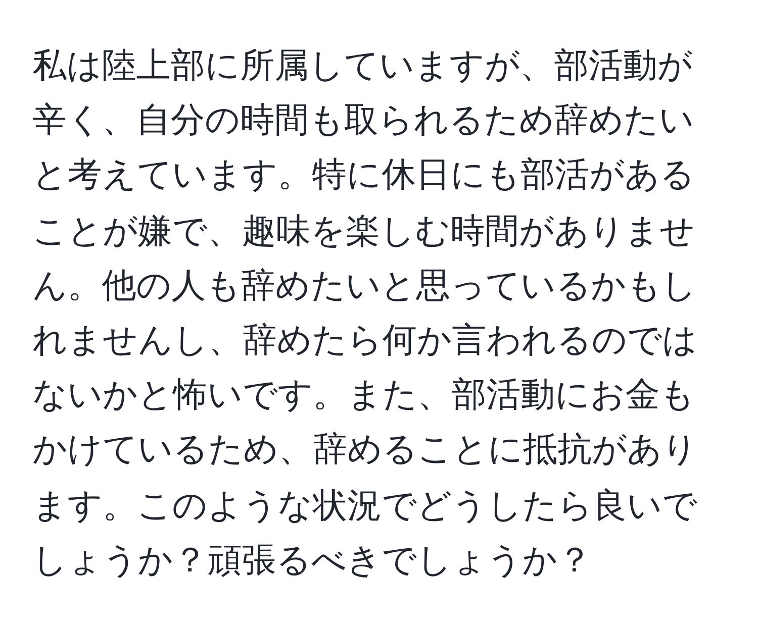 私は陸上部に所属していますが、部活動が辛く、自分の時間も取られるため辞めたいと考えています。特に休日にも部活があることが嫌で、趣味を楽しむ時間がありません。他の人も辞めたいと思っているかもしれませんし、辞めたら何か言われるのではないかと怖いです。また、部活動にお金もかけているため、辞めることに抵抗があります。このような状況でどうしたら良いでしょうか？頑張るべきでしょうか？