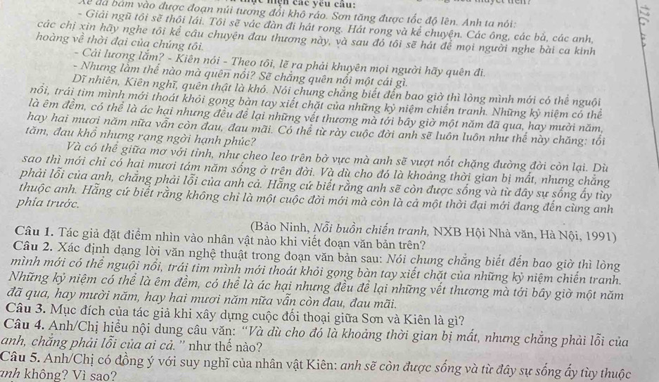 Mc nện các yêu câu:
Xã đã bám vào được đoạn núi tương đổi khô ráo. Sơn tăng được tốc độ lên. Anh ta nói:
- Giải ngũ tôi sẽ thôi lái. Tôi sẽ vác đàn đi hát rong. Hát rong và kể chuyện. Các ông, các bả, các anh,
các chị xin hãy nghe tôi kể câu chuyện đau thương này, và sau đó tôi sẽ hát để mọi người nghe bài ca kinh
hoàng về thời đại của chúng tôi.
- Cải lương lắm? - Kiên nói - Theo tôi, lẽ ra phải khuyên mọi người hãy quên đi.
- Nhưng lằm thế nào mà quên nổi? Sẽ chắng quên nổi một cái gì.
Dĩ nhiên, Kiên nghĩ, quên thật là khó. Nói chung chẳng biết đến bao giờ thì lòng mình mới có thể nguồi
trổi, trái tìm mình mới thoát khỏi gọng bàn tay xiết chặt của những kỷ niệm chiến tranh. Những kỷ niệm có thể
là êm đềm, có thể là ác hại nhưng đều để lại những vết thương mà tới bây giờ một năm đã qua, hay mười năm,
hay hai mươi năm nữa vẫn còn đau, đau mãi. Có thể từ rày cuộc đời anh sẽ luôn luôn như thế này chăng: tối
tăm, đau khổ nhưng rạng ngời hạnh phúc?
Và có thể giữa mơ với tỉnh, như cheo leo trên bờ vực mà anh sẽ vượt nốt chặng đường đời còn lại. Dù
sao thì mới chỉ có hại mươi tám năm sống ở trên đời. Và dù cho đó là khoảng thời gian bị mất, nhưng chẳng
phải lỗi của anh, chẳng phải lỗi của anh cả. Hẵng cứ biết rằng anh sẽ còn được sống và từ đây sự sống ấy tùy
thuộc anh. Hẵng cứ biết rằng không chỉ là một cuộc đời mới mà còn là cả một thời đại mới đang đến cùng anh
phía trước.
(Bảo Ninh, Nỗi buồn chiến tranh, NXB Hội Nhà văn, Hà Nội, 1991)
Câu 1. Tác giả đặt điểm nhìn vào nhân vật nào khi viết đoạn văn bản trên?
Câu 2. Xác định dạng lời văn nghệ thuật trong đoạn văn bản sau: Nói chung chẳng biết đến bao giờ thì lòng
mình mới có thể nguội nổi, trái tim mình mới thoát khỏi gọng bàn tay xiết chặt của những kỷ niệm chiến tranh.
Những kỷ niệm có thể là êm đềm, có thể là ác hại nhưng đều để lại những vết thương mà tới bầy giờ một năm
đã qua, hay mười năm, hay hai mươi năm nữa vẫn còn đau, đau mãi.
Câu 3. Mục đích của tác giả khi xây dựng cuộc đối thoại giữa Sơn và Kiên là gì?
Câu 4. Anh/Chị hiều nội dung câu văn: “Và dù cho đó là khoảng thời gian bị mất, nhưng chẳng phải lỗi của
anh, chăng phải lỗi của ai cả. '' như thế nào?
Câu 5. Anh/Chị có đồng ý với suy nghĩ của nhân vật Kiên: anh sẽ còn được sống và từ đây sự sống ấy tùy thuộc
anh không? Vì sao?