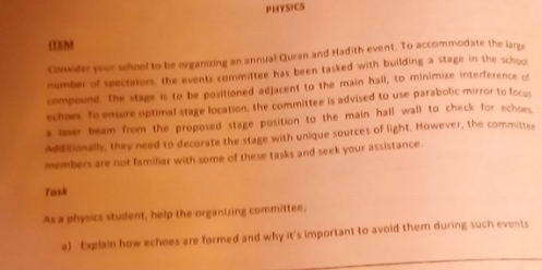 PHYSICS 
LEM 
Consider your school to be organizing an annual Quran and Hadith event. To accommodate the largs 
number of spectators, the events committee has been tasked with building a stage in the school 
compound. The stage is to be positioned adjacent to the main hall, to minimize interference cf 
echaes. To ensure optimal stage location, the committee is advised to use parabolic mirror to focus 
a laser beam from the proposed stage position to the main hall wall to check for echoes 
Additionally, they need to decorate the stage with unique sources of light. However, the committee 
members are not familiar with some of these tasks and seek your assistance. 
Task 
As a physics student, help the organizing committee, 
a) Explain how echoes are formed and why it's important to avoid them during such events