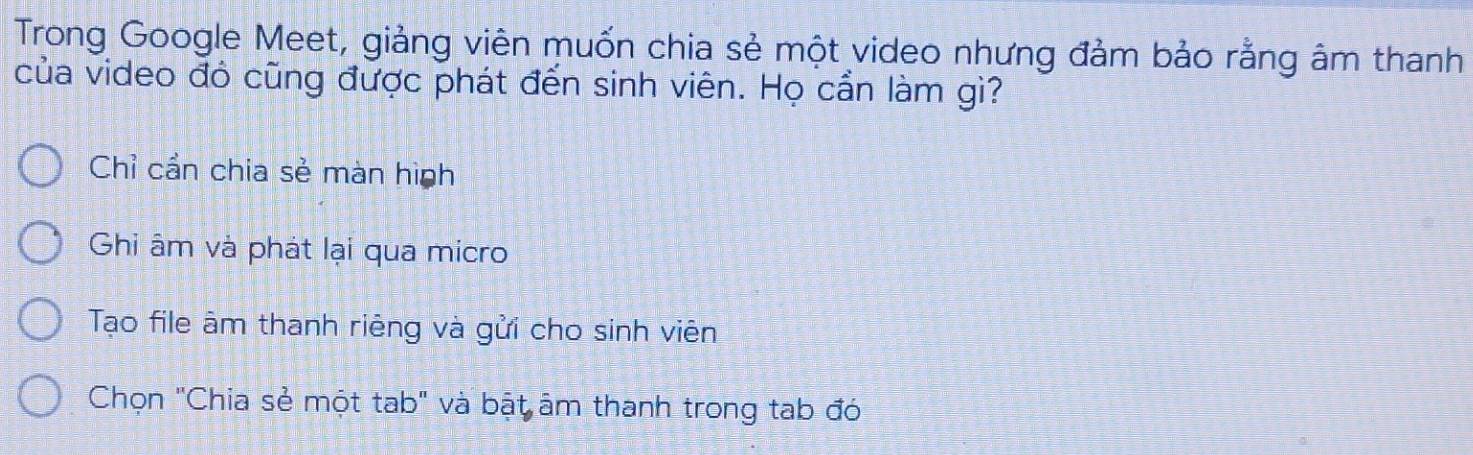 Trong Google Meet, giảng viên muốn chia sẻ một video nhưng đảm bảo rằng âm thanh
của video đó cũng được phát đến sinh viên. Họ cần làm gì?
Chỉ cần chia sẻ màn hình
Ghi âm và phát lại qua micro
Tạo file âm thanh riêng và gửi cho sinh viên
Chọn "Chia sẻ một tab" và bật âm thanh trong tab đó