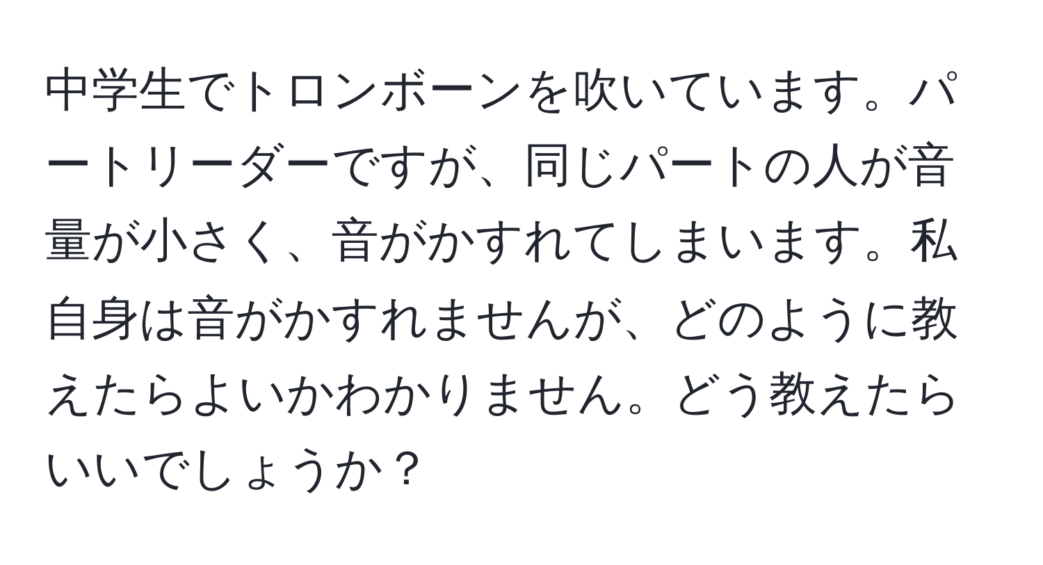 中学生でトロンボーンを吹いています。パートリーダーですが、同じパートの人が音量が小さく、音がかすれてしまいます。私自身は音がかすれませんが、どのように教えたらよいかわかりません。どう教えたらいいでしょうか？