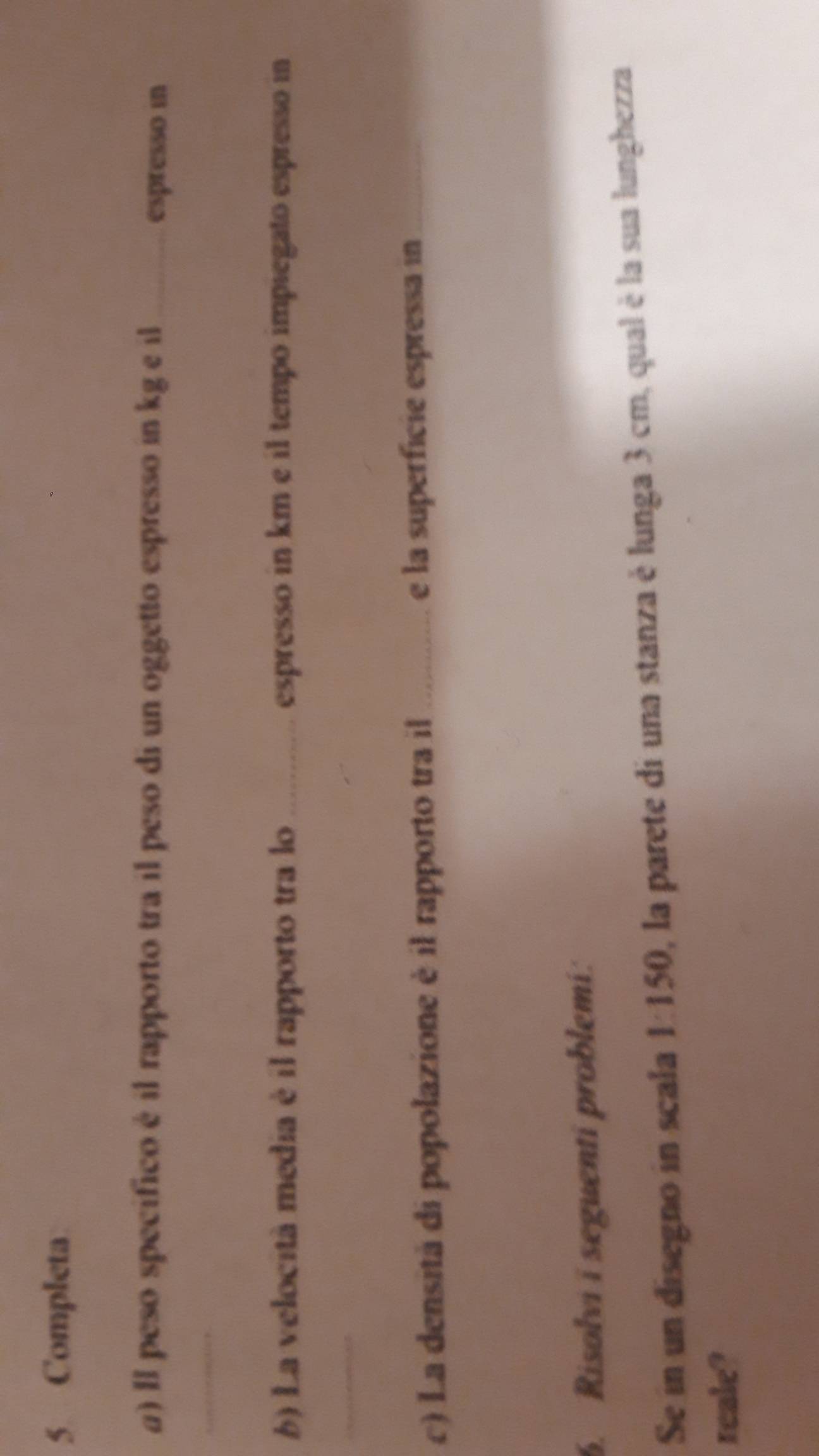 Completa 
a) Il peso specífico é il rapporto tra il peso di un oggetto espresso in kg e il_ espresso in 
_ 
6) La velocità media é il rapporto tra lo_ espresso in km e il tempo impiegato espresso in 
_ 
c) La densità di popolazione è il rapporto tra il _e la superficie espressa in 
6. Risolvi i seguenti problemi: 
Se in un disegno in scala 1:150, la parete di una stanza è lunga 3 cm, qual è la sua lunghezza 
reale?