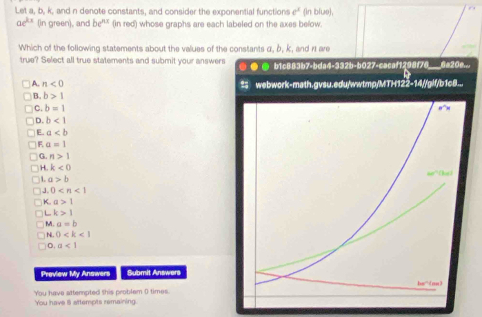 Let a, b, k, and n denote constants, and consider the exponential functions e^x (in blue),
ae^(kx) (in green), and be^(nx) (in red) whose graphs are each labeled on the axes below.
Which of the following statements about the values of the constants α, b, k, and n1 are
true? Select all true statements and submit your answers b1c883b7-bda4-332b-b027-cacaf1298f76_ 6a20...
A. n<0</tex> webwork-math.gvsu.edu/wwtmp/MTH122-14//gif/b1c8...
B. b>1
C. b=1
D. b<1</tex>
E. a
F. a=1
G. n>1
H. k<0</tex>
1 a>b
J. 0
K. a>1
L k>1
M. a=b
N. 0
o, a<1</tex>
Preview My Answers Submit Answers
You have attempted this problem 0 times.
You have 8 attempts remaining.