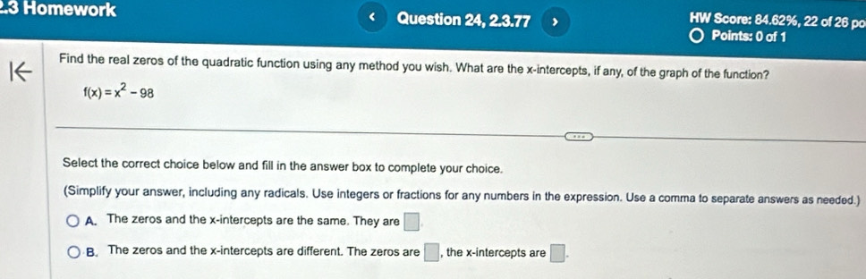 .3 Homework < Question 24, 2.3.77
HW Score: 84.62%, 22 of 26 pc
Points: 0 of 1
Find the real zeros of the quadratic function using any method you wish. What are the x-intercepts, if any, of the graph of the function?
 f(x)=x^2-98
Select the correct choice below and fill in the answer box to complete your choice.
(Simplify your answer, including any radicals. Use integers or fractions for any numbers in the expression. Use a comma to separate answers as needed.)
A. The zeros and the x-intercepts are the same. They are □
B The zeros and the x-intercepts are different. The zeros are □ , the x-intercepts are □.