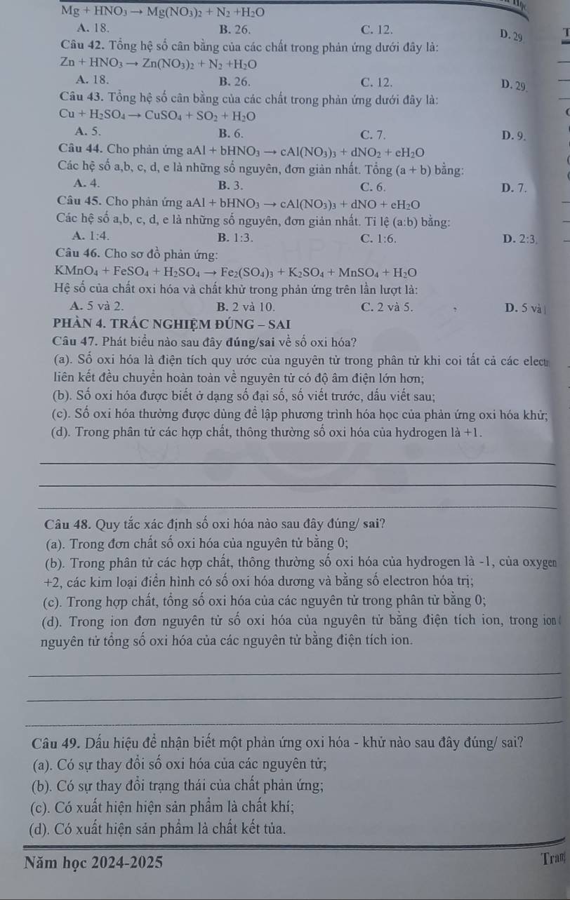 Mg+HNO_3to Mg(NO_3)_2+N_2+H_2O
1
A. 18. B. 26. C. 12.
D. 29
Câu 42. Tổng hệ số cân bằng của các chất trong phản ứng dưới đây là:
Zn+HNO_3to Zn(NO_3)_2+N_2+H_2O
A. 18 B. 26. C. 12.
D. 29
Câu 43. Tổng hệ số cân bằng của các chất trong phản ứng dưới đây là:
Cu+H_2SO_4to CuSO_4+SO_2+H_2O
A. 5. B. 6. C. 7. D. 9.
Câu 44. Cho phản ứng aAl+bHNO_3to cAl(NO_3)_3+dNO_2+eH_2O
Các hệ số a,b, c, d, e là những số nguyên, đơn giàn nhất. Tổng (a+b) bằng:
A. 4. B. 3. C. 6. D. 7.
Câu 45. Cho phản ứng aAl+bHNO_3to cAl(NO_3)_3+dNO+eH_2O
Các hệ số a,b, c, d, e là những số nguyên, đơn giản nhất. Ti lệ (a:b) bằng:
A. 1:4. B. 1:3. C. 1:6. D. 2:3.
Câu 46. Cho sơ đồ phản ứng:
KM nO_4+FeSO_4+H_2SO_4to Fe_2(SO_4)_3+K_2SO_4+MnSO_4+H_2O
Hệ số của chất oxi hóa và chất khử trong phản ứng trên lần lượt là:
A. 5 và 2. B. 2 và 10. C. 2 và 5. D. 5 và
phÀN 4. tRÁC NGHIỆM ĐÚNG - SAI
Câu 47. Phát biểu nào sau đây đúng/sai về số oxi hóa?
(a). Số oxi hóa là điện tích quy ước của nguyên tử trong phân tử khi coi tất cả các elecu
liên kết đều chuyển hoàn toàn về nguyên tử có độ âm điện lớn hơn;
(b). Số oxi hóa được biết ở dạng số đại số, số viết trước, dấu viết sau;
(c). Số oxi hóa thường được dùng để lập phương trình hóa học của phản ứng oxi hóa khử;
(d). Trong phân tử các hợp chất, thông thường số oxi hóa của hydrogen là +1.
_
_
_
Câu 48. Quy tắc xác định số oxi hóa nào sau đây đúng/ sai?
(a). Trong đơn chất số oxi hóa của nguyên tử bằng 0;
(b). Trong phân tử các hợp chất, thông thường số oxi hóa của hydrogen là -1, của oxygen
+2, các kim loại điển hình có số oxi hóa dương và bằng số electron hóa trị;
(c). Trong hợp chất, tổng số oxi hóa của các nguyên tử trong phân tử bằng 0;
(d). Trong ion đơn nguyên tử số oxi hóa của nguyên tử bằng điện tích ion, trong ion 
nguyên tử tổng số oxi hóa của các nguyên tử bằng điện tích ion.
_
_
_
Câu 49. Dấu hiệu để nhận biết một phản ứng oxi hóa - khử nào sau đây đúng/ sai?
(a). Có sự thay đổi số oxi hóa của các nguyên tử;
(b). Có sự thay đổi trạng thái của chất phản ứng;
(c). Có xuất hiện hiện sản phẩm là chất khí;
(d). Có xuất hiện sản phẩm là chất kết tủa.
Năm học 2024-2025 Tram