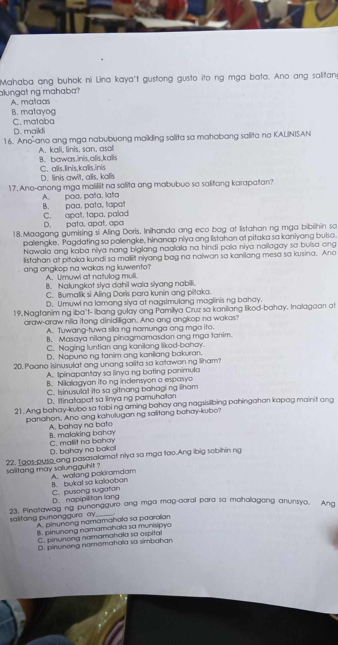 Mahaba ang buhok ni Lina kaya't gustong gusto ito ng mga bata. Ano ang salitang
alungat ng mahaba?
A. mataas
B. matayog
C. mataba
D. maikli
16. Ano-ano ang mga nabubuong maikling salita sa mahabang salita na KALINISAN
A. kali, linis, san, asal
B. bawas,inis,alis,kalis
C. alis.linis,kalis,inis
D. linis awit, alis, kalis
17. Ano-anong mga maliliit na salita ang mabubuo sa salitang karapatan?
A. paa, pata, lata
B. paa, pata, tapat
C. apat, tapa, palad
D. pata, apat, apa
18. Maagang gumising si Aling Doris. Inihanda ang eco bag at listahan ng mga bibilhin sa
palengke. Pagdating sa palengke, hinanap niya ang listahan at pitaka sa kaniyang bulsa.
Nawala ang kaba niya nang biglang naalala na hindi pala niya nailagay sa bulsa ang
listahan at pitaka kundi sa maliit niyang bag na naiwan sa kanilang mesa sa kusina. Ano
ang angkop na wakas ng kuwento?
A. Umuwi at natulog muli.
B. Nalungkot siya dahil wala siyang nabili.
C. Bumalik si Aling Doris para kunin ang pitaka.
D. Umuwi na lamang siya at nagsimulang maglinis ng bahay.
19. Nagtanim ng iba't- ibang gulay ang Pamilya Cruz sa kanilang likod-bahay. Inalagaan at
araw-araw nila itong dinidiligan. Ano ang angkop na wakas?
A. Tuwang-tuwa sila ng namunga ang mga ito.
B. Masaya nilang pinagmamasdan ang mga tanim.
C. Naging luntian ang kanilang likod-bahay.
D. Napuno ng tanim ang kanilang bakuran.
20. Paano isinusulat ang unang salita sa katawan ng liham?
A. Ipinapantay sa linya ng bating panimula
B. Nilalagyan ito ng indensyon o espasyo
C. Isinusulat ito sa gitnang bahagi ng liham
D. Itinatapat sa linya ng pamuhatan
21. Ang bahay-kubo sa tabi ng aming bahay ang nagsisilbing pahingahan kapag mainit ang
panahon. Ano ang kahulugan ng salitang bahay-kubo?
A. bahay na bato
B. malaking bahay
C. maliit na bahay
D. bahay na bakal
22. Taos-puso ang pasasalamat niya sa mga tao.Ang ibig sabihin ng
salitang may salungguhit ?
A. walang pakiramdam
B. bukal sa kalooban
C. pusong sugatan
D. napipilitan lang
23. Pinatawag ng punongguro ang mga mag-aaral para sa mahalagang anunsyo. Ang
salitang punongguro ay.
A. pinunong namamahala sa paaralan
B. pinunong namamahala sa munisipyo
C. pinunong namamahala sa ospital
D. pinunong namamahala sa simbahan