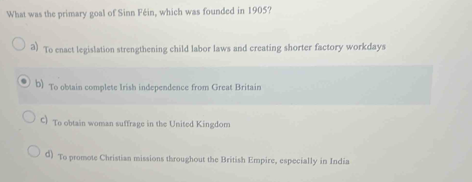 What was the primary goal of Sinn Féin, which was founded in 1905?
a) To enact legislation strengthening child labor laws and creating shorter factory workdays
b) To obtain complete Irish independence from Great Britain
C)To obtain woman suffrage in the United Kingdom
d) To promote Christian missions throughout the British Empire, especially in India