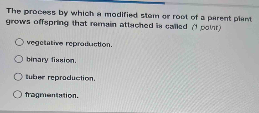 The process by which a modified stem or root of a parent plant
grows offspring that remain attached is called (1 point)
vegetative reproduction.
binary fission.
tuber reproduction.
fragmentation.