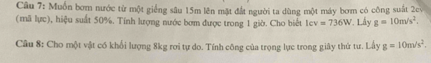 Muốn bơm nước từ một giếng sâu 15m lên mặt đất người ta dùng một máy bơm có công suất 2cv
(mã lực), hiệu suất 50%. Tính lượng nước bơm được trong 1 giờ. Cho biết 1cv=736W * Lầy g=10m/s^2. 
Câu 8: Cho một vật có khối lượng 8kg rơi tự do. Tính công của trọng lực trong giây thứ tư. Lấy g=10m/s^2.