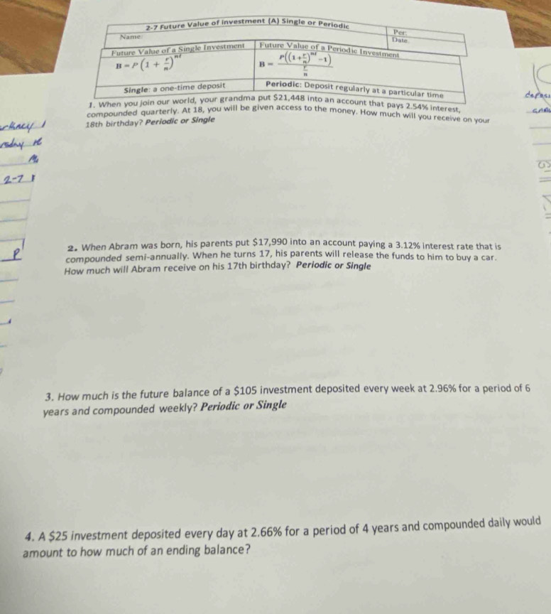 interest
compounded quarterly. At 18, you will be given access to the money. How much will you receive on you
18th birthday? Periodic or Single
2. When Abram was born, his parents put $17,990 into an account paying a 3.12% interest rate that is
compounded semi-annually. When he turns 17, his parents will release the funds to him to buy a car.
How much will Abram receive on his 17th birthday? Periodic or Single
3. How much is the future balance of a $105 investment deposited every week at 2.96% for a period of 6
years and compounded weekly? Periodic or Single
4. A $25 investment deposited every day at 2.66% for a period of 4 years and compounded daily would
amount to how much of an ending balance?