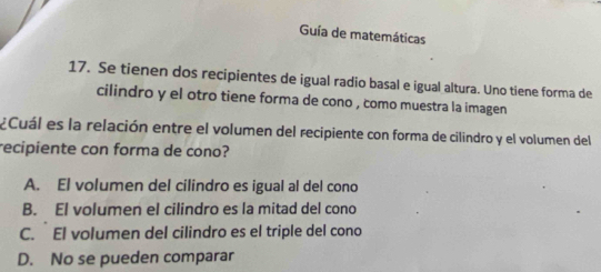 Guía de matemáticas
17. Se tienen dos recipientes de igual radio basal e igual altura. Uno tiene forma de
cilindro y el otro tiene forma de cono , como muestra la imagen
¿Cuál es la relación entre el volumen del recipiente con forma de cilindro y el volumen del
recipiente con forma de cono?
A. El volumen del cilindro es igual al del cono
B. El volumen el cilindro es la mitad del cono
C. El volumen del cilindro es el triple del cono
D. No se pueden comparar