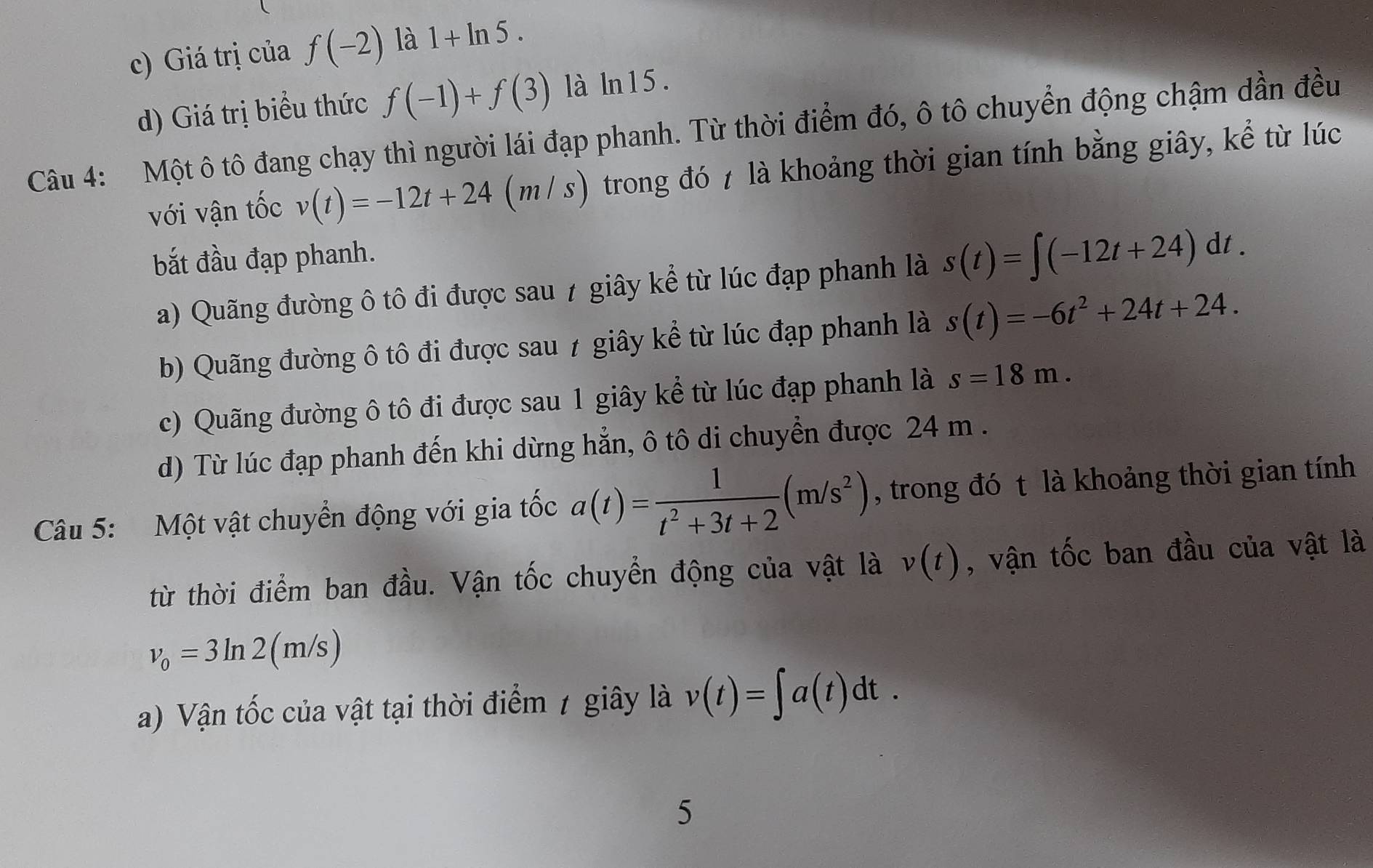 c) Giá trị của f(-2) là 1+ln 5.
d) Giá trị biểu thức f(-1)+f(3) là ln 15.
Câu 4: Một ô tô đang chạy thì người lái đạp phanh. Từ thời điểm đó, ô tô chuyển động chậm dần đều
với vận tốc v(t)=-12t+24(m/s) trong đó 7 là khoảng thời gian tính bằng giây, kể từ lúc
bắt đầu đạp phanh.
a) Quãng đường ô tô đi được sau 7 giây kể từ lúc đạp phanh là s(t)=∈t (-12t+24)dt.
b) Quãng đường ô tô đi được sau 1 giây kể từ lúc đạp phanh là s(t)=-6t^2+24t+24.
c) Quãng đường ô tô đi được sau 1 giây kể từ lúc đạp phanh là s=18m.
d) Từ lúc đạp phanh đến khi dừng hẳn, ô tô di chuyển được 24 m.
Câu 5: Một vật chuyển động với gia tốc a(t)= 1/t^2+3t+2 (m/s^2) , trong đó t là khoảng thời gian tính
từ thời điểm ban đầu. Vận tốc chuyển động của vật là v(t) , vận tốc ban đầu của vật là
v_0=3ln 2(m/s)
a) Vận tốc của vật tại thời điểm 1 giây là v(t)=∈t a(t)dt. 
5