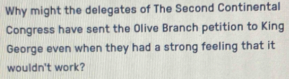 Why might the delegates of The Second Continental 
Congress have sent the Olive Branch petition to King 
George even when they had a strong feeling that it 
wouldn't work?