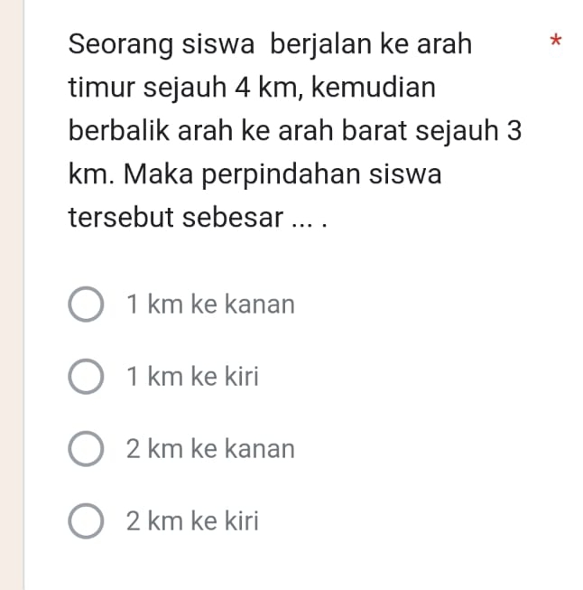 Seorang siswa berjalan ke arah €*
timur sejauh 4 km, kemudian
berbalik arah ke arah barat sejauh 3
km. Maka perpindahan siswa
tersebut sebesar ... .
1 km ke kanan
1 km ke kiri
2 km ke kanan
2 km ke kiri