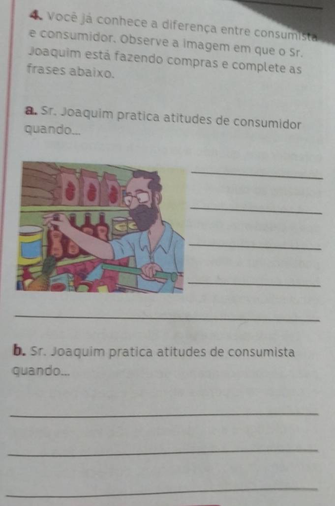 Você já conhece a diferença entre consumista 
e consumidor. Observe a imagem em que o Sr. 
Joaquim está fazendo compras e complete as 
frases abaixo. 
a. Sr. Joaquim pratica atitudes de consumidor 
quando... 
_ 
_ 
_ 
_ 
_ 
b. Sr. Joaquim pratica atitudes de consumista 
quando... 
_ 
_ 
_