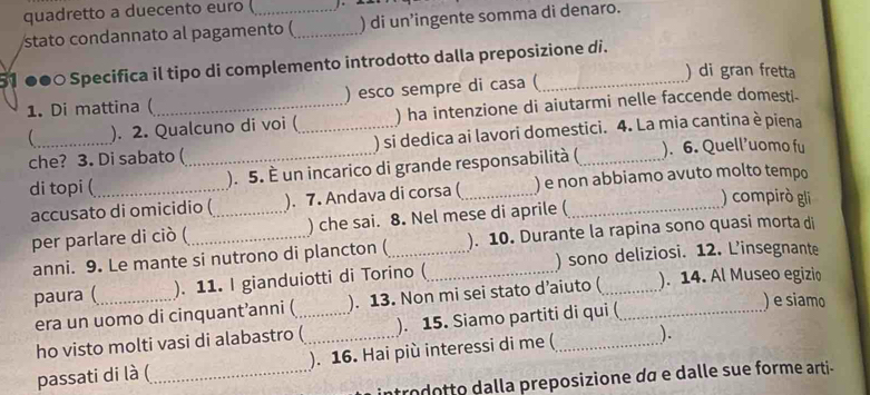 quadretto a duecento euro ( _ 
stato condannato al pagamento ( _) di un’ingente somma di denaro. 
51 ●●○ Specifica il tipo di complemento introdotto dalla preposizione di. 
) di gran fretta 
1. Di mattina (_ ) esco sempre di casa ( 
_ ). 2. Qualcuno di voi (_ ) ha intenzione di aiutarmi nelle faccende domesti- 
che? 3. Di sabato ( ) si dedica ai lavori domestici. 4. La mia cantina è piena 
di topi (_ _). 5. È un incarico di grande responsabilità (_ ). 6. Quell’uomo fu 
accusato di omicidio (_ ). 7. Andava di corsa ( ) e non abbiamo avuto molto tempo 
) compirò gli 
per parlare di ciò ( ) che sai. 8. Nel mese di aprile ( 
anni. 9. Le mante si nutrono di plancton (_ _). 10. Durante la rapina sono quasi morta di 
paura (_ ). 11. I gianduiotti di Torino ( ) sono deliziosi. 12. L’insegnante 
era un uomo di cinquant’anni (_ ). 13. Non mi sei stato d’aiuto ( _). 14. Al Museo egizio 
ho visto molti vasi di alabastro (_ ). 15. Siamo partiti di qui ( 
) e siamo 
passati di là (_ ). 16. Hai più interessi di me ( ). 
introdotto dalla preposizione dã e dalle sue forme arti-