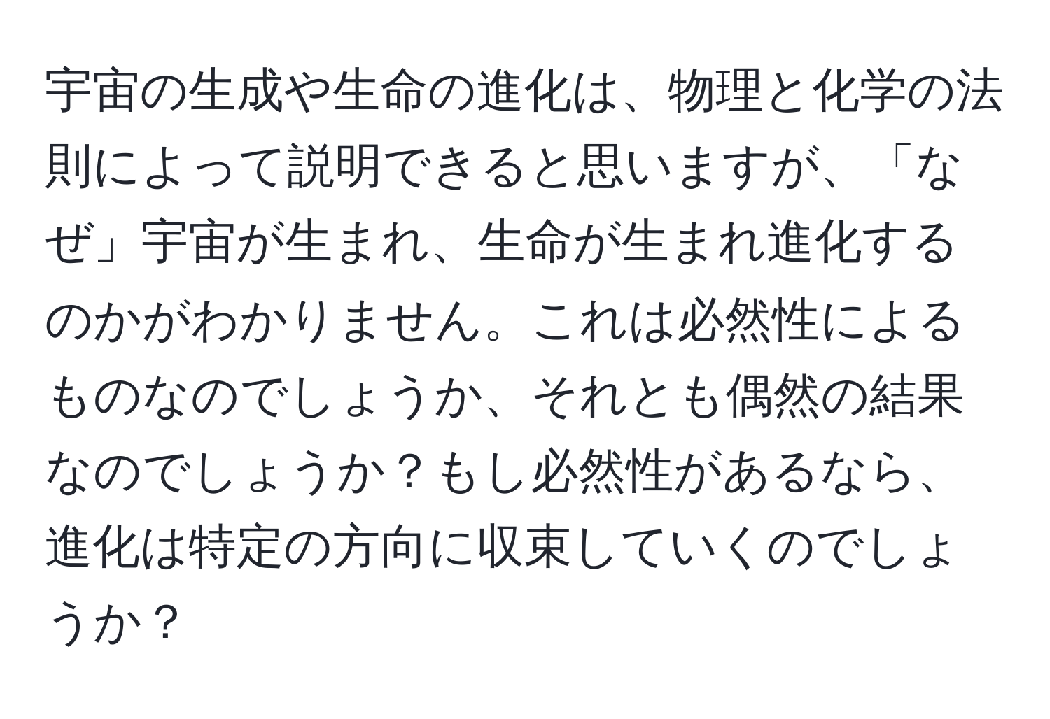 宇宙の生成や生命の進化は、物理と化学の法則によって説明できると思いますが、「なぜ」宇宙が生まれ、生命が生まれ進化するのかがわかりません。これは必然性によるものなのでしょうか、それとも偶然の結果なのでしょうか？もし必然性があるなら、進化は特定の方向に収束していくのでしょうか？