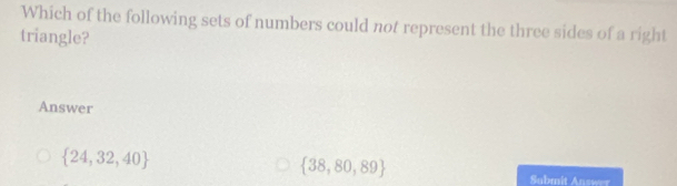 Which of the following sets of numbers could not represent the three sides of a right
triangle?
Answer
 24,32,40
 38,80,89
Submit Answer