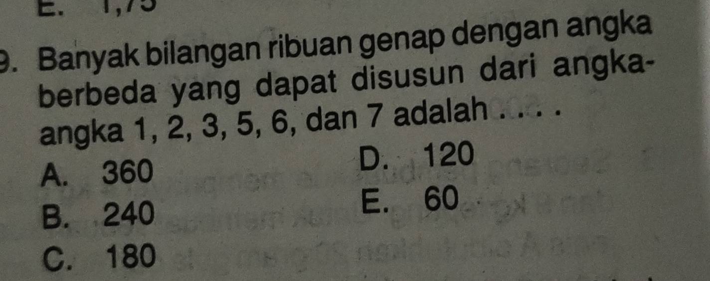 E. 1, 75
9. Banyak bilangan ribuan genap dengan angka
berbeda yang dapat disusun dari angka-
angka 1, 2, 3, 5, 6, dan 7 adalah
A. 360 D. 120
B. 240
E. 60
C. 180