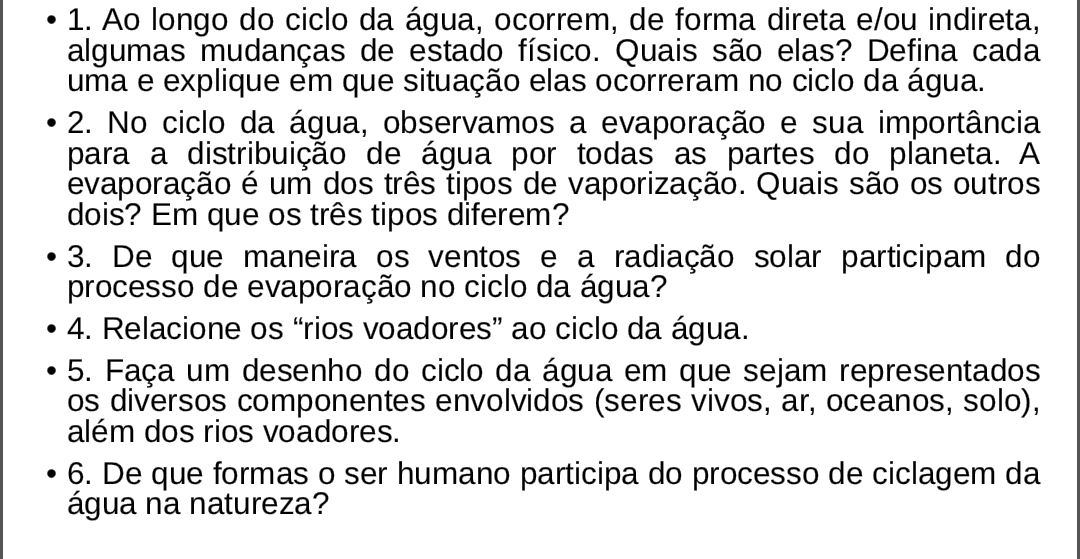 Ao longo do ciclo da água, ocorrem, de forma direta e/ou indireta, 
algumas mudanças de estado físico. Quais são elas? Defina cada 
uma e explique em que situação elas ocorreram no ciclo da água. 
2. No ciclo da água, observamos a evaporação e sua importância 
para a distribuição de água por todas as partes do planeta. A 
evaporação é um dos três tipos de vaporização. Quais são os outros 
dois? Em que os três tipos diferem? 
3. De que maneira os ventos e a radiação solar participam do 
processo de evaporação no ciclo da água? 
4. Relacione os “rios voadores” ao ciclo da água. 
5. Faça um desenho do ciclo da água em que sejam representados 
os diversos componentes envolvidos (seres vivos, ar, oceanos, solo), 
além dos rios voadores. 
6. De que formas o ser humano participa do processo de ciclagem da 
água na natureza?