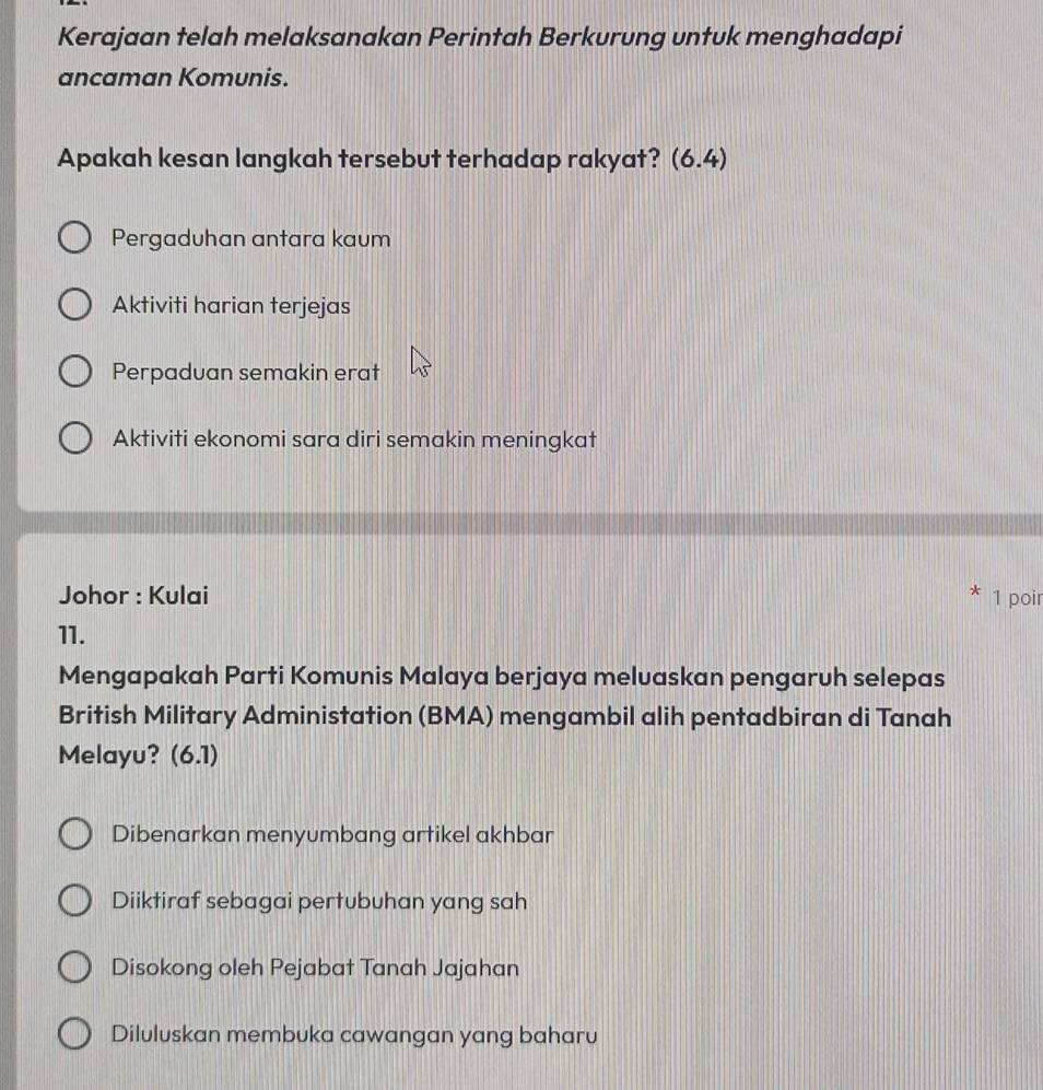 Kerajaan telah melaksanakan Perintah Berkurung untuk menghadapi
ancaman Komunis.
Apakah kesan langkah tersebut terhadap rakyat? (6.4)
Pergaduhan antara kaum
Aktiviti harian terjejas
Perpaduan semakin erat
Aktiviti ekonomi sara diri semakin meningkat
Johor : Kulai 1 poir
11.
Mengapakah Parti Komunis Malaya berjaya meluaskan pengaruh selepas
British Military Administation (BMA) mengambil alih pentadbiran di Tanah
Melayu？ 6 6.7)
Dibenarkan menyumbang artikel akhbar
Diiktiraf sebagai pertubuhan yang sah
Disokong oleh Pejabat Tanah Jajahan
Diluluskan membuka cawangan yang baharu