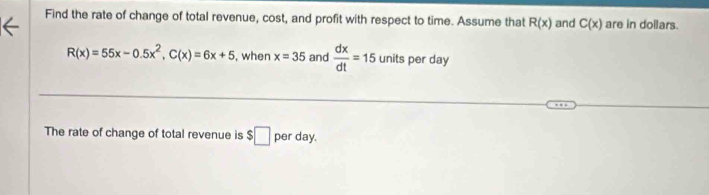 Find the rate of change of total revenue, cost, and profit with respect to time. Assume that R(x) and C(x) are in dollars.
R(x)=55x-0.5x^2, C(x)=6x+5 , when x=35 and  dx/dt =15 units per day
The rate of change of total revenue is $□ per day.