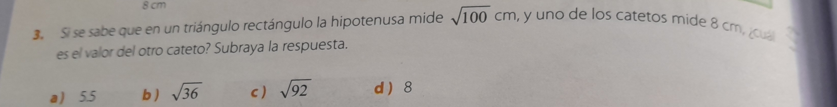 8 cm
3. Si se sabe que en un triángulo rectángulo la hipotenusa mide sqrt(100)cm , y uno de los catetos mide 8 cm, ¿cua
es el valor del otro cateto? Subraya la respuesta.
a 5.5 b ) sqrt(36) c) sqrt(92)
d  8