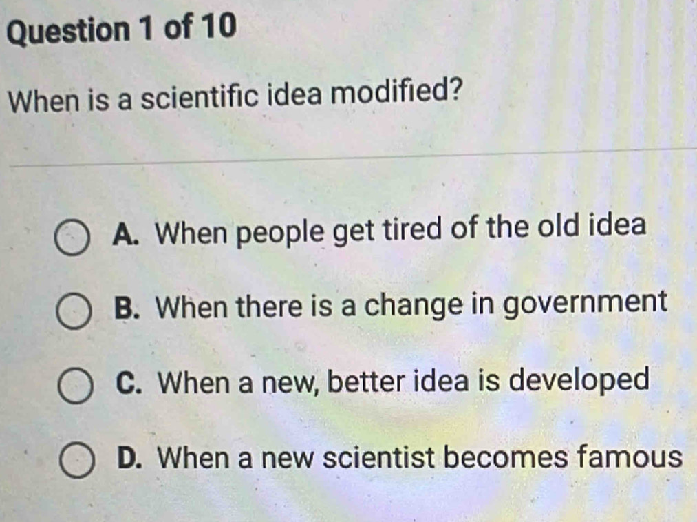 When is a scientific idea modified?
A. When people get tired of the old idea
B. When there is a change in government
C. When a new, better idea is developed
D. When a new scientist becomes famous