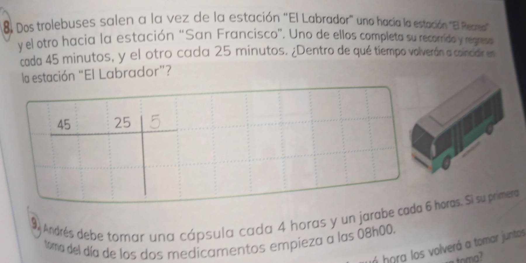 Dos trolebuses salen a la vez de la estación “El Labrador” uno hacía la estación ''Bl Recreso 
y el otro hacia la estación “San Francisco”. Uno de ellos completa su recorrido y regreso 
cada 45 minutos, y el otro cada 25 minutos. ¿Dentro de qué tiempo volverán a coincdir en 
la estación “El Labrador”? 
9, Andrés debe tomar una cápsula cada 4 horas y un jarabeoras. Si su primera 
toma del día de los dos medicamentos empieza a las 08h00. 
s o a s volverá a tomar juntas 
toma?