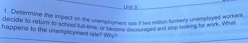 Determine the impact on the unemployment rate if two million formerly unemployed workers 
decide to return to school full-time, or become discouraged and stop looking for work. What 
happens to the unemployment rate? Why?