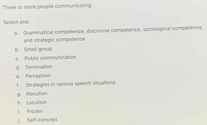 Three or more people communicating
Select one:
a. Grammatical competence, discourse competence, sociological competence,
and strategic competence
b. Small group
c. Public communication
d. Termination
e. Perception
f. Strategies in various speech situations
g. Illocution
h. Locution
i. Frozen
j. Self-concept