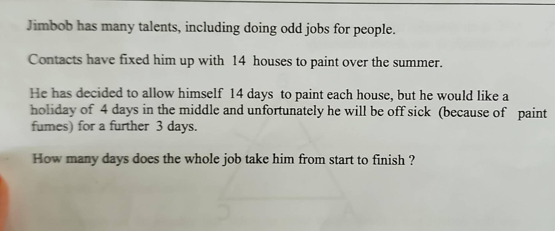 Jimbob has many talents, including doing odd jobs for people. 
Contacts have fixed him up with 14 houses to paint over the summer. 
He has decided to allow himself 14 days to paint each house, but he would like a 
holiday of 4 days in the middle and unfortunately he will be off sick (because of paint 
fumes) for a further 3 days. 
How many days does the whole job take him from start to finish ?