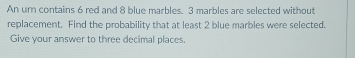 An urn contains 6 red and 8 blue marbles. 3 marbles are selected without 
replacement. Find the probability that at least 2 blue marbles were selected. 
Give your answer to three decimal places.