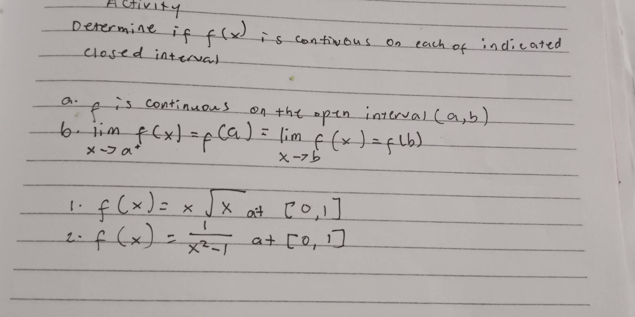 Activity 
Determine if f(x) is continous on each of indicated 
closed interval 
a. e is continuous onthe opin interval (a,b)
6. lim _xto a^+f(x)=f(a)=lim _xto bf(x)=f(b)
1. f(x)=xsqrt(x) at [0,1]
2. f(x)= 1/x^2-1 a+[0,1]