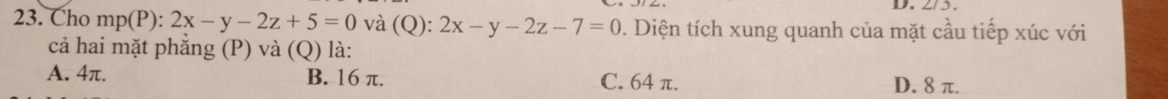 D、 2/3.
23. Cho mp(P):2x-y-2z+5=0 và (Q): 2x-y-2z-7=0. Diện tích xung quanh của mặt cầu tiếp xúc với
cả hai mặt phắng (P) và (Q) là:
A. 4π. B. 16 π. C. 64 π.
D. 8 π.