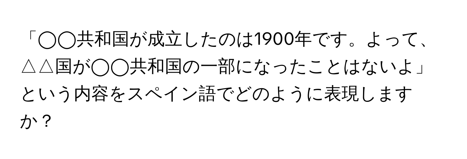 「◯◯共和国が成立したのは1900年です。よって、△△国が◯◯共和国の一部になったことはないよ」という内容をスペイン語でどのように表現しますか？