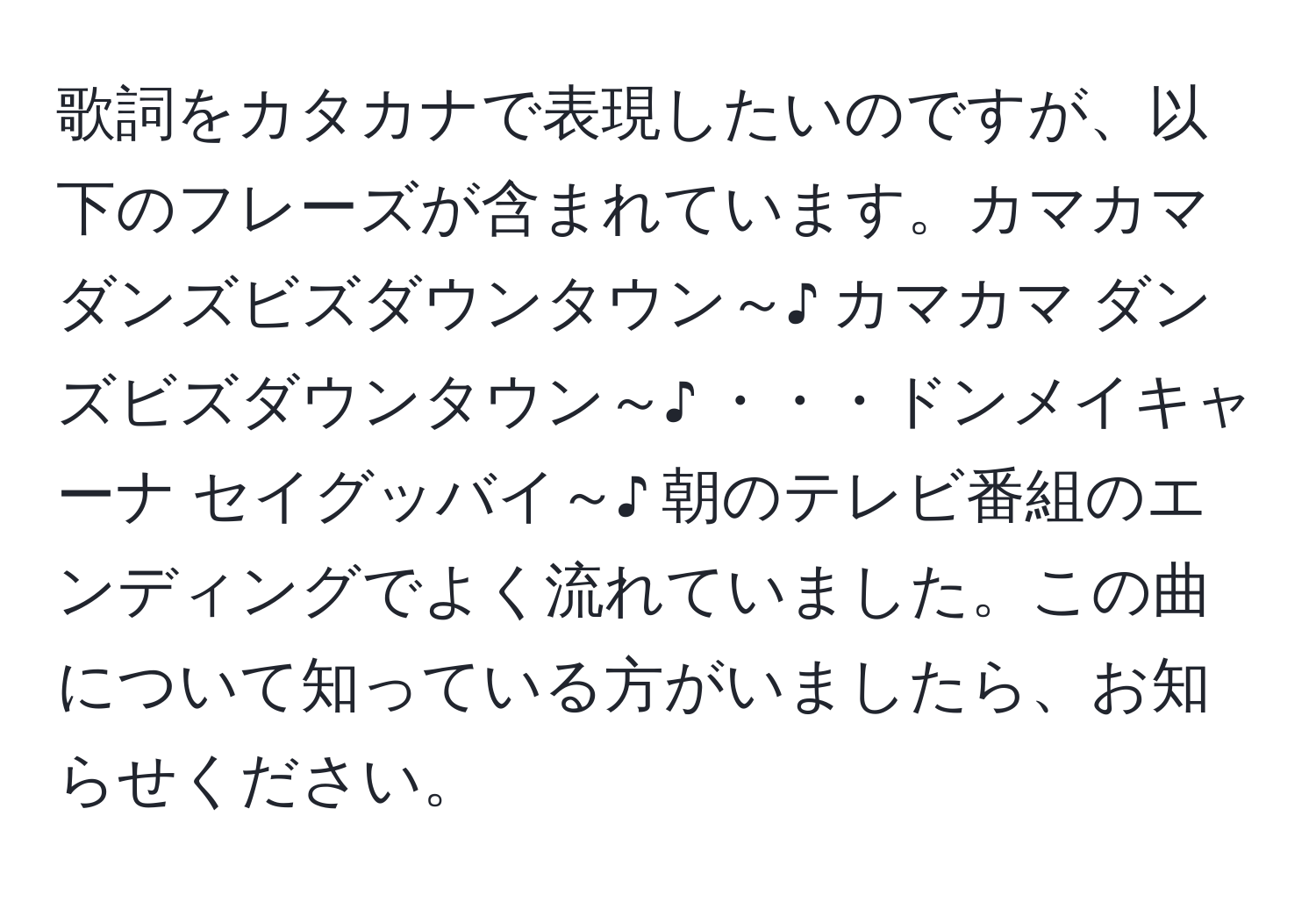 歌詞をカタカナで表現したいのですが、以下のフレーズが含まれています。カマカマ ダンズビズダウンタウン～♪ カマカマ ダンズビズダウンタウン～♪ ・・・ドンメイキャーナ セイグッバイ～♪ 朝のテレビ番組のエンディングでよく流れていました。この曲について知っている方がいましたら、お知らせください。