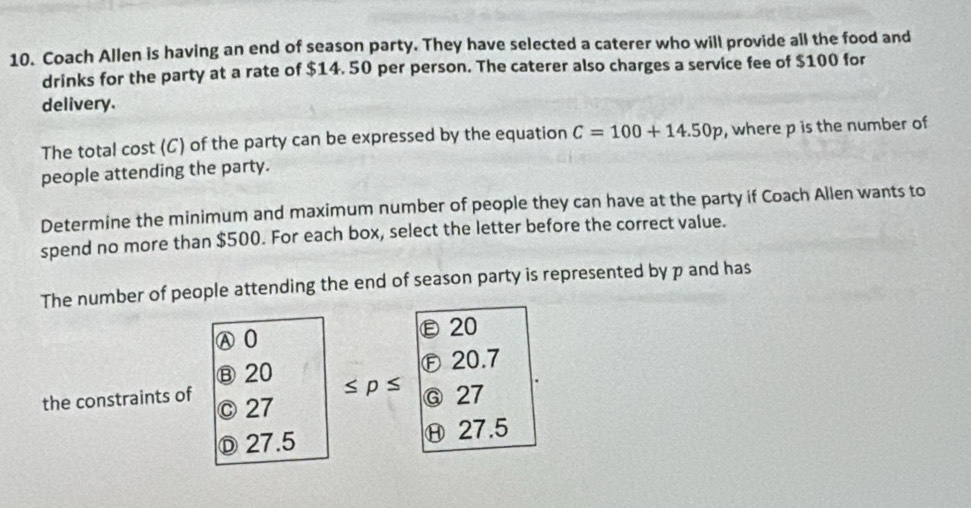 Coach Allen is having an end of season party. They have selected a caterer who will provide all the food and
drinks for the party at a rate of $14. 50 per person. The caterer also charges a service fee of $100 for
delivery.
The total cost (C) of the party can be expressed by the equation C=100+14.50p , where p is the number of
people attending the party.
Determine the minimum and maximum number of people they can have at the party if Coach Allen wants to
spend no more than $500. For each box, select the letter before the correct value.
The number of people attending the end of season party is represented by p and has
Ⓐ0 ε20
Ⓑ 20 Ⓕ20.7
≤ p≤ Ⓖ 27
the constraints of © 27
Ⓓ 27.5 Ⓗ 27.5