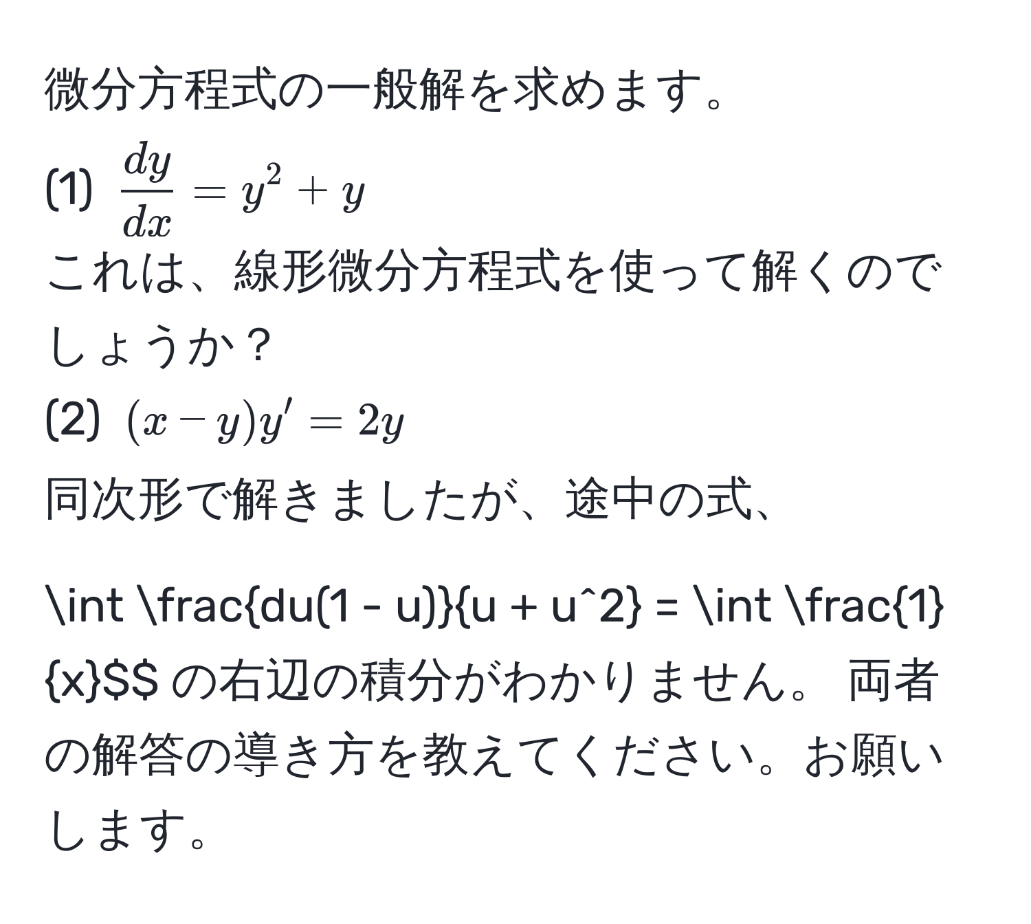 微分方程式の一般解を求めます。  
(1) $ dy/dx  = y^(2 + y$  
これは、線形微分方程式を使って解くのでしょうか？  
(2) $(x - y)y' = 2y$  
同次形で解きましたが、途中の式、  
$$∈t fracdu(1 - u))u + u^2 = ∈t  1/x $$ の右辺の積分がわかりません。  
両者の解答の導き方を教えてください。お願いします。