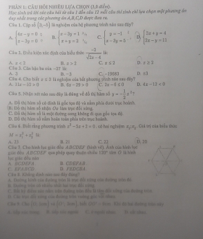 Phân 1: Cảu Hỏi nhiêu Lưa chọn  3,0ifin .
Mọc sinh tri tới các câu hải dr cầu 1 dền câu 12 mỗi cầu tí sinh chỉ hu chọn một phương áo
Câu 1. Cập số  day nhềt trong các phưươờng da A,B,C,D được đina ca là nghiệm của hệ phương trình nào sao đây?
(3,-5)
A. beginarrayl 4x-y=0 x-3y=0endarray. beginarrayr circ  circ endarray B. beginarrayl x-3y=1 x+y=2endarray. beginarrayr 3, yendarray C. beginarrayl y=-1 x-3y=5^(-x)endarray. D, beginarrayl 3x+y=4 2x-y=11endarray.
Cáa 1. Diềa kiên xác định của hiểu trêc  (-2)/sqrt(2x-4)  là:
A. z<2</tex> B. z>2 C. x≤ 2 D. x≥ 2
Câu 3. Cần bắc ha của −27 là C. -19583 D. ± 1
B. -3
Câu 4. Cho biết A. 3 t≤ 3 C. 2x-6≤ 0 D. 4x-12<0</tex>
A. 11x-52>0 là nghiệm của bắt phương pinh năn sao đây?
B. 4x-29>0
Cầu 5. Nhận xét năo sau dây là đũng về đồ thị hàm số y=- 1/2 x^2 7
A. Bồ thị hàn số có đinh là gắc tọa độ và nằn phía đưới trực hoành,
à Đồ thi bám số nhân Ge lễm trịc đổi xứar
C. Đồ thị hàm số là mội đường cong không đi qua gốc tọa độ
D. Đỗ thị hin số nằm hoàn toần phía trên trực boàn 
Cầu 6. Biết rằng phương trình x^2-5x+2=0. có hai ngho)m x_1:x_2 Giả sri của kiểo thứi
M=x_1^(2+x_2^2 1
A. 23 B. 21
Cầu 7. Chu hình lạc giáo đều ABCDEF (hình vẽ). Ánh của hình lục C. 22 D. 20
lục giáo đǒu sào giác đều ABCDEF qua phép quay thuận chiêu 120^circ) tám ( là hình
A. BCDEFA B. C,D.EWA B. 
Câu 3. Khẳng dịnh nào sau đây đùng? C. EFA BCD D、FEDCBA
A. Ehường kính của đường tròn là trục đổi xứng của đường sơn đã
I1. Taưmg trần số nhiều nhín hac trục đài xêng
C. Tải ký điểm năn năm vên đường tên đều là têm đài xùng vủa đường tròn
D. Các trụi dài xòng của đuờng tròu xuáng gối 1=11
Clw 9. Cha (0,10m) (0,30m]. s OO'=1cm Khể để hai đường, tro này
A. tếp các tong H. tép ste apoki C. ở mole nan D. a lt nhan