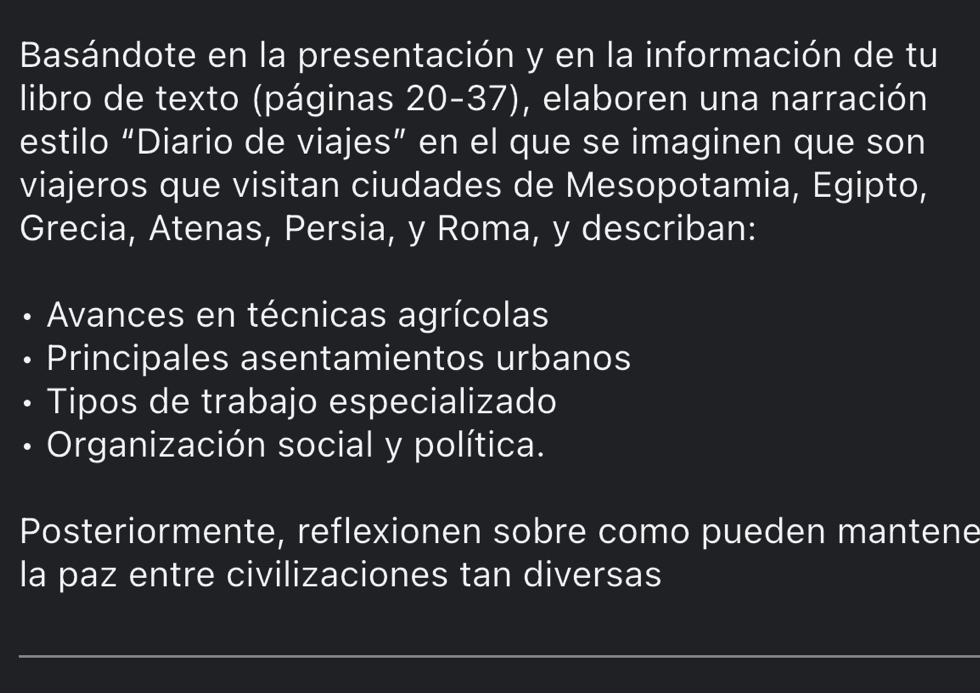 Basándote en la presentación y en la información de tu 
libro de texto (páginas 20-37), elaboren una narración 
estilo “Diario de viajes” en el que se imaginen que son 
viajeros que visitan ciudades de Mesopotamia, Egipto, 
Grecia, Atenas, Persia, y Roma, y describan: 
• Avances en técnicas agrícolas 
Principales asentamientos urbanos 
Tipos de trabajo especializado 
• Organización social y política. 
Posteriormente, reflexionen sobre como pueden mantene 
la paz entre civilizaciones tan diversas