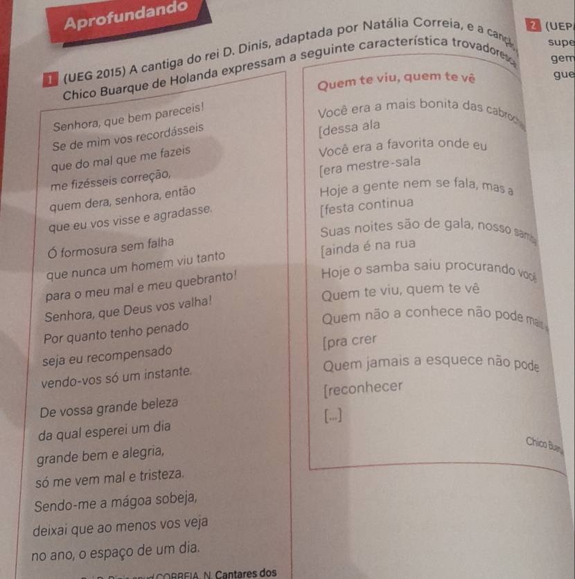 Aprofundando 
(UEP 
(UEG 2015) A cantiga do rei D. Dinis, adaptada por Natália Correia, e a cança supe 
Chico Buarque de Holanda expressam a seguinte característica trovadore gem 
Quem te viu, quem te vê gue 
Senhora, que bem pareceis! 
Você era a mais bonita das cabro 
Se de mìm vos recordásseis 
que do mal que me fazeis [dessa ala 
Você era a favorita onde eu 
[era mestre-sala 
me fizésseis correção, 
quem dera, senhora, então 
Hoje a gente nem se fala, mas a 
que eu vos visse e agradasse. 
[festa continua 
Suas noites são de gala, nosso sama 
Ó formosura sem falha 
que nunca um homem viu tanto [ainda é na rua 
para o meu mal e meu quebranto! 
Hoje o samba saiu procurando voc 
Quem te viu, quem te vê 
Senhora, que Deus vos valha! 
Por quanto tenho penado 
Quem não a conhece não pode m 
[pra crer 
seja eu recompensado 
Quem jamais a esquece não pode 
vendo-vos só um instante 
De vossa grande beleza [reconhecer 
da qual esperei um dia [..] 
Chico Buan 
grande bem e alegria, 
só me vem mal e tristeza. 
Sendo-me a mágoa sobeja, 
deixai que ao menos vos veja 
no ano, o espaço de um dia. 
N C O R EIAN. Cantares do