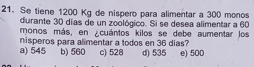 Se tiene 1200 Kg de níspero para alimentar a 300 monos
durante 30 días de un zoológico. Si se desea alimentar a 60
monos más, en ¿cuántos kilos se debe aumentar los
nísperos para alimentar a todos en 36 días?
a) 545 b) 560 c) 528 d) 535 e) 500