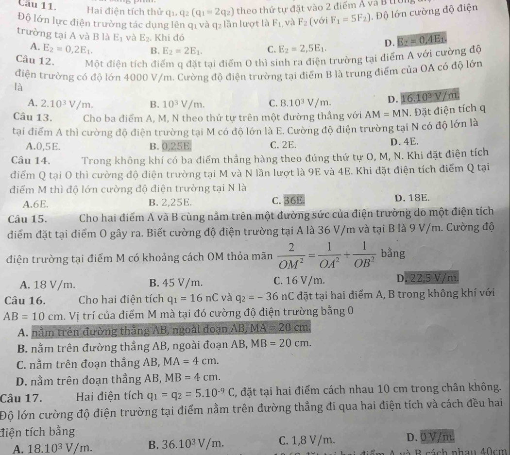 Cầu 11. Hai điện tích thử q_1,q_2(q_1=2q_2) theo thứ tự đặt vào 2 điểm Á và B trung
Độ lớn lực điện trường tác dụng lên q1 và q_2 lần lượt là F_1 , và F_2 (với F_1=5F_2). Độ lớn cường độ điện
trường tại A và B là E_1 và E_2. Khi đó
A. E_2=0,2E_1. C. E_2=2,5E_1.
D. E_2=0,4E_1.
B. E_2=2E_1.
Câu 12. Một điện tích điểm q đặt tại điểm 0 thì sinh ra điện trường tại điểm A với cường độ
điện trường có độ lớn 4000 V/m. Cường độ điện trường tại điểm B là trung điểm của OA có độ lớn
là
A. 2.10^3V/m. B. 10^3V/m. C. 8.10^3V/m.
D. 16.10^3V/m,
Câu 13. Cho ba điểm A, M, N theo thứ tự trên một đường thẳng với AM=MN. Đặt điện tích q
tại điểm A thì cường độ điện trường tại M có độ lớn là E. Cường độ điện trường tại N có độ lớn là
A.0,5E. B. 0,25E. C. 2E. D. 4E.
Câu 14. Trong không khí có ba điểm thẳng hàng theo đúng thứ tự O, M, N. Khi đặt điện tích
điểm Q tại O thì cường độ điện trường tại M và N lần lượt là 9E và 4E. Khi đặt điện tích điểm Q tại
điểm M thì độ lớn cường độ điện trường tại N là
A.6E. B. 2,25E. C. 36E. D. 18E.
Câu 15.  Cho hai điểm Á và B cùng nằm trên một đường sức của điện trường do một điện tích
điểm đặt tại điểm O gây ra. Biết cường độ điện trường tại A là 36 V/m và tại B là 9 V/m. Cường độ
điện trường tại điểm M có khoảng cách OM thỏa mãn  2/OM^2 = 1/OA^2 + 1/OB^2  bằng
A. 18 V/m. B. 45 V/m. C. 16 V/m. D. 22,5 V/m.
Câu 16. Cho hai điện tích q_1=16nC và q_2=-36nC đặt tại hai điểm A, B trong không khí với
AB=10cm. Vị trí của điểm M mà tại đó cường độ điện trường bằng 0
A. nằm trên đường thẳng AB, ngoài đoạn AB, MA=20cm.
B. nằm trên đường thẳng AB, ngoài đoạn AB, MB=20cm.
C. nằm trên đoạn thẳng AB, MA=4cm.
D. nằm trên đoạn thẳng AB, MB=4cm.
Câu 17. Hai điện tích q_1=q_2=5.10^(-9)C , đặt tại hai điểm cách nhau 10 cm trong chân không.
Độ lớn cường độ điện trường tại điểm nằm trên đường thẳng đi qua hai điện tích và cách đều hai
tiện tích bằng
A. 18.10^3V/m.
B. 36.10^3V/m. C. 1,8 V/m. D. 0 V/m.
và B cách nhau 40cm