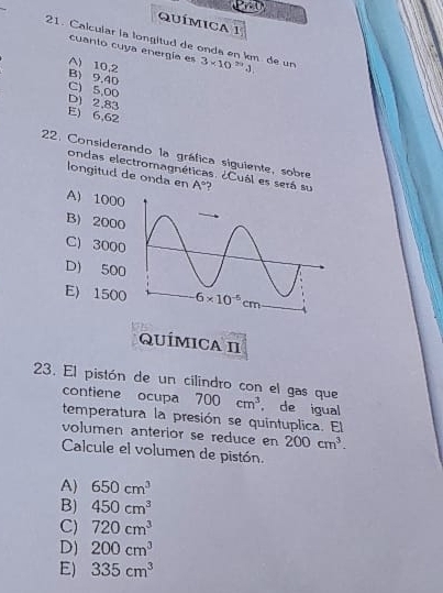 Química 1
21. Calcular la longitud de onda en km de un 3* 10^(29)3,
cuanto cuya energía es
A) 10,2
B) 9,40
C) 5,00
D) 2,83
E) 6,62
22. Considerando la gráfica siguiente, sobre
ondas electromagnéticas. ¿Cuál es será su
longitud de onda en A° ?
A) 1000
B) 2000
C) 3000
D) 500
E) 1500
QUÍMICA II
23. El pistón de un cilindro con el gas que 700cm^3 ， de igual
contiene ocupa
temperatura la presión se quintuplica. El
volumen anterior se reduce en 200cm^3.
Calcule el volumen de pistón.
A) 650cm^3
B) 450cm^3
C) 720cm^3
D) 200cm^3
E) 335cm^3